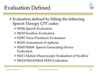Evaluation Defined
Evaluation defined by billing the following
Speech Therapy CPT codes:
92506 Speech Evaluation
92610 Swallow Evaluation
92597 Voice Prosthesis Evaluation
96105 Assessment of Aphasia
92607/92608 Speech Generating Device
Evaluation
92611 Motion Fluoroscopic Evaluation of Swallow
92612/92614/92616 FEES Evaluation
Copyright © 2013 All Rights Reserved

Harmony Healthcare International, Inc.

18

 