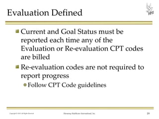 Evaluation Defined
Current and Goal Status must be
reported each time any of the
Evaluation or Re-evaluation CPT codes
are billed
Re-evaluation codes are not required to
report progress
Follow CPT Code guidelines

Copyright © 2013 All Rights Reserved

Harmony Healthcare International, Inc.

19

 