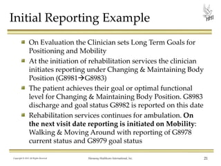 Initial Reporting Example
On Evaluation the Clinician sets Long Term Goals for
Positioning and Mobility
At the initiation of rehabilitation services the clinician
initiates reporting under Changing & Maintaining Body
Position (G8981G8983)
The patient achieves their goal or optimal functional
level for Changing & Maintaining Body Position. G8983
discharge and goal status G8982 is reported on this date
Rehabilitation services continues for ambulation. On
the next visit date reporting is initiated on Mobility:
Walking & Moving Around with reporting of G8978
current status and G8979 goal status
Copyright © 2013 All Rights Reserved

Harmony Healthcare International, Inc.

21

 
