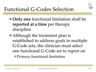 Functional G-Codes Selection
Only one functional limitation shall be
reported at a time per therapy
discipline
Although the treatment plan is
established to address goals in multiple
G-Code sets, the clinician must select
one functional G-Code set to report on
Primary functional limitation

Copyright © 2013 All Rights Reserved

Harmony Healthcare International, Inc.

23

 