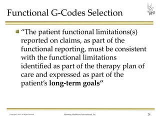 Functional G-Codes Selection
“The patient functional limitations(s)
reported on claims, as part of the
functional reporting, must be consistent
with the functional limitations
identified as part of the therapy plan of
care and expressed as part of the
patient’s long-term goals”

Copyright © 2013 All Rights Reserved

Harmony Healthcare International, Inc.

24

 