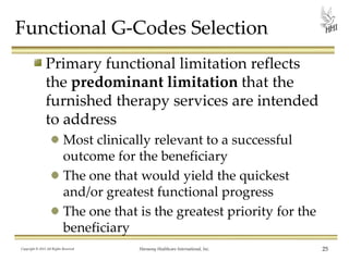 Functional G-Codes Selection
Primary functional limitation reflects
the predominant limitation that the
furnished therapy services are intended
to address
Most clinically relevant to a successful
outcome for the beneficiary
The one that would yield the quickest
and/or greatest functional progress
The one that is the greatest priority for the
beneficiary
Copyright © 2013 All Rights Reserved

Harmony Healthcare International, Inc.

25

 