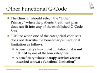 Other Functional G-Code
The clinician should select the “Other
Primary” when the patients' treatment plan
does not fit into any of the established G-Code
Sets
“Utilize when one of the categorical code sets
does not describe the beneficiary’s functional
limitation as follows:
A beneficiary’s functional limitation that is not
defined by one of the four categories
A beneficiary whose therapy services are not
intended to treat a functional limitation”
Copyright © 2013 All Rights Reserved

Harmony Healthcare International, Inc.

27

 