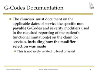 G-Codes Documentation
The clinician must document on the
applicable dates of service the specific non
payable G-Codes and severity modifiers used
in the required reporting of the patient’s
functional limitation(s) on the claim for
services, including how the modifier
selection was made
This is not solely related to level of assist

Copyright © 2013 All Rights Reserved

Harmony Healthcare International, Inc.

28

 