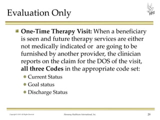Evaluation Only
One-Time Therapy Visit: When a beneficiary
is seen and future therapy services are either
not medically indicated or are going to be
furnished by another provider, the clinician
reports on the claim for the DOS of the visit,
all three Codes in the appropriate code set:
Current Status
Goal status
Discharge Status

Copyright © 2013 All Rights Reserved

Harmony Healthcare International, Inc.

29

 