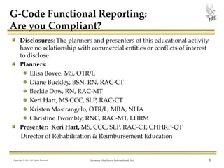 G-Code Functional Reporting:
Are you Compliant?
Disclosures: The planners and presenters of this educational activity
have no relationship with commercial entities or conflicts of interest
to disclose
Planners:
Elisa Bovee, MS, OTR/L
Diane Buckley, BSN, RN, RAC-CT
Beckie Dow, RN, RAC-MT
Keri Hart, MS CCC, SLP, RAC-CT
Kristen Mastrangelo, OTR/L, MBA, NHA
Christine Twombly, RNC, RAC-MT, LHRM
Presenter: Keri Hart, MS, CCC, SLP, RAC-CT, CHHRP-QT
Director of Rehabilitation & Reimbursement Education

Copyright © 2013 All Rights Reserved

Harmony Healthcare International, Inc.

3

 