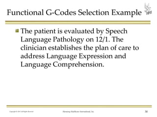 Functional G-Codes Selection Example
The patient is evaluated by Speech
Language Pathology on 12/1. The
clinician establishes the plan of care to
address Language Expression and
Language Comprehension.

Copyright © 2013 All Rights Reserved

Harmony Healthcare International, Inc.

30

 