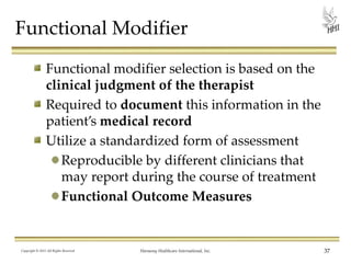 Functional Modifier
Functional modifier selection is based on the
clinical judgment of the therapist
Required to document this information in the
patient’s medical record
Utilize a standardized form of assessment
Reproducible by different clinicians that
may report during the course of treatment
Functional Outcome Measures

Copyright © 2013 All Rights Reserved

Harmony Healthcare International, Inc.

37

 