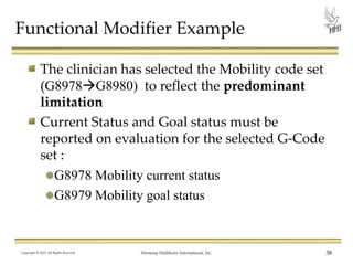 Functional Modifier Example
The clinician has selected the Mobility code set
(G8978G8980) to reflect the predominant
limitation
Current Status and Goal status must be
reported on evaluation for the selected G-Code
set :
G8978 Mobility current status
G8979 Mobility goal status

Copyright © 2013 All Rights Reserved

Harmony Healthcare International, Inc.

38

 