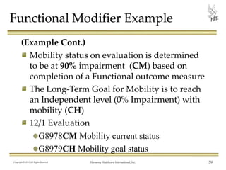 Functional Modifier Example
(Example Cont.)
Mobility status on evaluation is determined
to be at 90% impairment (CM) based on
completion of a Functional outcome measure
The Long-Term Goal for Mobility is to reach
an Independent level (0% Impairment) with
mobility (CH)
12/1 Evaluation
G8978CM Mobility current status
G8979CH Mobility goal status
Copyright © 2013 All Rights Reserved

Harmony Healthcare International, Inc.

39

 