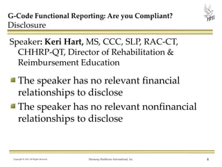 G-Code Functional Reporting: Are you Compliant?

Disclosure

Speaker: Keri Hart, MS, CCC, SLP, RAC-CT,
CHHRP-QT, Director of Rehabilitation &
Reimbursement Education

The speaker has no relevant financial
relationships to disclose
The speaker has no relevant nonfinancial
relationships to disclose

Copyright © 2013 All Rights Reserved

Harmony Healthcare International, Inc.

4

 