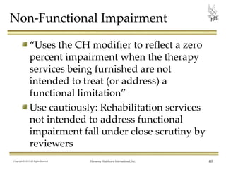 Non-Functional Impairment
“Uses the CH modifier to reflect a zero
percent impairment when the therapy
services being furnished are not
intended to treat (or address) a
functional limitation”
Use cautiously: Rehabilitation services
not intended to address functional
impairment fall under close scrutiny by
reviewers
Copyright © 2013 All Rights Reserved

Harmony Healthcare International, Inc.

40

 