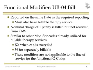 Functional Modifier: UB-04 Bill
Reported on the same Date as the required reporting
Must also have billable therapy service
Nominal charge of 1 penny is billed but not received
from CMS
Similar to other Modifier codes already utilized for
billable therapy services
KX when cap is exceeded
59 for separately billable
These modifiers are not applicable to the line of
service for the functional G-Codes
Copyright © 2013 All Rights Reserved

Harmony Healthcare International, Inc.

41

 