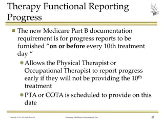 Therapy Functional Reporting
Progress
The new Medicare Part B documentation
requirement is for progress reports to be
furnished “on or before every 10th treatment
day “
Allows the Physical Therapist or
Occupational Therapist to report progress
early if they will not be providing the 10th
treatment
PTA or COTA is scheduled to provide on this
date
Copyright © 2013 All Rights Reserved

Harmony Healthcare International, Inc.

42

 