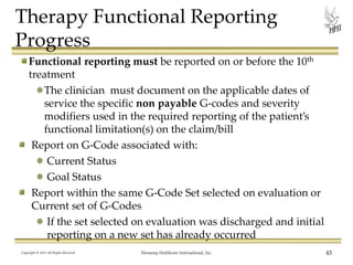 Therapy Functional Reporting
Progress
Functional reporting must be reported on or before the 10th
treatment
The clinician must document on the applicable dates of
service the specific non payable G-codes and severity
modifiers used in the required reporting of the patient’s
functional limitation(s) on the claim/bill
Report on G-Code associated with:
Current Status
Goal Status
Report within the same G-Code Set selected on evaluation or
Current set of G-Codes
If the set selected on evaluation was discharged and initial
reporting on a new set has already occurred
Copyright © 2013 All Rights Reserved

Harmony Healthcare International, Inc.

43

 