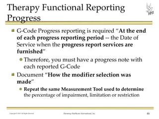 Therapy Functional Reporting
Progress
G-Code Progress reporting is required “At the end
of each progress reporting period -- the Date of
Service when the progress report services are
furnished”
Therefore, you must have a progress note with
each reported G-Code
Document “How the modifier selection was
made”
Repeat the same Measurement Tool used to determine
the percentage of impairment, limitation or restriction

Copyright © 2013 All Rights Reserved

Harmony Healthcare International, Inc.

44

 