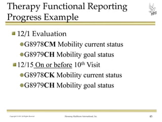 Therapy Functional Reporting
Progress Example
12/1 Evaluation
G8978CM Mobility current status
G8979CH Mobility goal status
12/15 On or before 10th Visit
G8978CK Mobility current status
G8979CH Mobility goal status

Copyright © 2013 All Rights Reserved

Harmony Healthcare International, Inc.

45

 