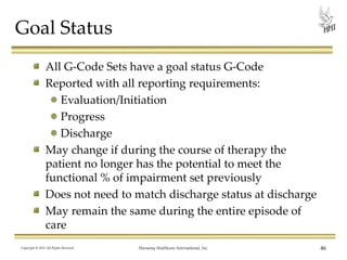 Goal Status
All G-Code Sets have a goal status G-Code
Reported with all reporting requirements:
Evaluation/Initiation
Progress
Discharge
May change if during the course of therapy the
patient no longer has the potential to meet the
functional % of impairment set previously
Does not need to match discharge status at discharge
May remain the same during the entire episode of
care
Copyright © 2013 All Rights Reserved

Harmony Healthcare International, Inc.

46

 