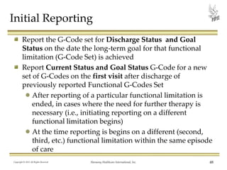 Initial Reporting
Report the G-Code set for Discharge Status and Goal
Status on the date the long-term goal for that functional
limitation (G-Code Set) is achieved
Report Current Status and Goal Status G-Code for a new
set of G-Codes on the first visit after discharge of
previously reported Functional G-Codes Set
After reporting of a particular functional limitation is
ended, in cases where the need for further therapy is
necessary (i.e., initiating reporting on a different
functional limitation begins)
At the time reporting is begins on a different (second,
third, etc.) functional limitation within the same episode
of care
Copyright © 2013 All Rights Reserved

Harmony Healthcare International, Inc.

48

 