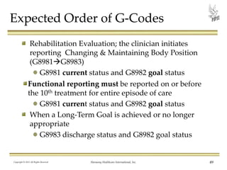 Expected Order of G-Codes
Rehabilitation Evaluation; the clinician initiates
reporting Changing & Maintaining Body Position
(G8981G8983)
G8981 current status and G8982 goal status
Functional reporting must be reported on or before
the 10th treatment for entire episode of care
G8981 current status and G8982 goal status
When a Long-Term Goal is achieved or no longer
appropriate
G8983 discharge status and G8982 goal status

Copyright © 2013 All Rights Reserved

Harmony Healthcare International, Inc.

49

 