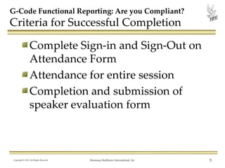 G-Code Functional Reporting: Are you Compliant?

Criteria for Successful Completion
Complete Sign-in and Sign-Out on
Attendance Form
Attendance for entire session
Completion and submission of
speaker evaluation form

Copyright © 2013 All Rights Reserved

Harmony Healthcare International, Inc.

5

 