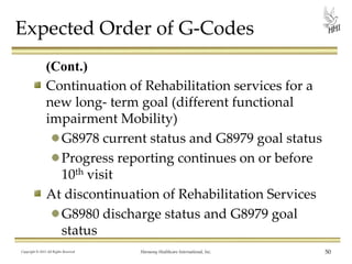 Expected Order of G-Codes
(Cont.)
Continuation of Rehabilitation services for a
new long- term goal (different functional
impairment Mobility)
G8978 current status and G8979 goal status
Progress reporting continues on or before
10th visit
At discontinuation of Rehabilitation Services
G8980 discharge status and G8979 goal
status
Copyright © 2013 All Rights Reserved

Harmony Healthcare International, Inc.

50

 