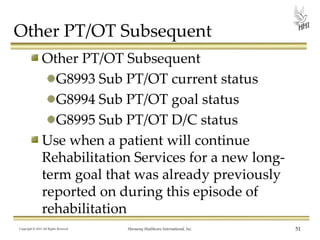 Other PT/OT Subsequent
Other PT/OT Subsequent
G8993 Sub PT/OT current status
G8994 Sub PT/OT goal status
G8995 Sub PT/OT D/C status
Use when a patient will continue
Rehabilitation Services for a new longterm goal that was already previously
reported on during this episode of
rehabilitation
Copyright © 2013 All Rights Reserved

Harmony Healthcare International, Inc.

51

 
