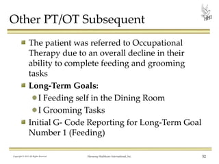 Other PT/OT Subsequent
The patient was referred to Occupational
Therapy due to an overall decline in their
ability to complete feeding and grooming
tasks
Long-Term Goals:
I Feeding self in the Dining Room
I Grooming Tasks
Initial G- Code Reporting for Long-Term Goal
Number 1 (Feeding)
Copyright © 2013 All Rights Reserved

Harmony Healthcare International, Inc.

52

 