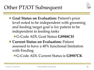 Other PT/OT Subsequent
Goal Status on Evaluation: Patient’s prior
level noted to be independent with grooming
and feeding target goal is for patient to be
independent in feeding tasks
G-Code ADL Goal Status G8988CH
Current Status on Evaluation: Patient
assessed to have a 40% functional limitation
with Feeding
G-Code ADL Current Status is G8987CK
Copyright © 2013 All Rights Reserved

Harmony Healthcare International, Inc.

53

 