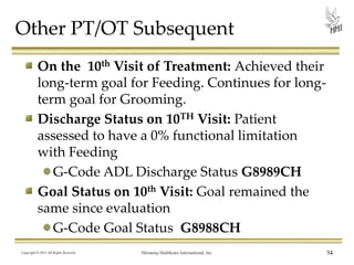 Other PT/OT Subsequent
On the 10th Visit of Treatment: Achieved their
long-term goal for Feeding. Continues for longterm goal for Grooming.
Discharge Status on 10TH Visit: Patient
assessed to have a 0% functional limitation
with Feeding
G-Code ADL Discharge Status G8989CH
Goal Status on 10th Visit: Goal remained the
same since evaluation
G-Code Goal Status G8988CH
Copyright © 2013 All Rights Reserved

Harmony Healthcare International, Inc.

54

 