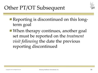 Other PT/OT Subsequent
Reporting is discontinued on this longterm goal
When therapy continues, another goal
set must be reported on the treatment
visit following the date the previous
reporting discontinued

Copyright © 2013 All Rights Reserved

Harmony Healthcare International, Inc.

55

 