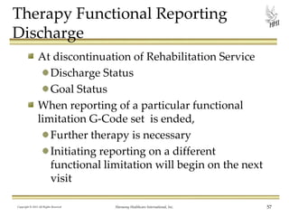 Therapy Functional Reporting
Discharge
At discontinuation of Rehabilitation Service
Discharge Status
Goal Status
When reporting of a particular functional
limitation G-Code set is ended,
Further therapy is necessary
Initiating reporting on a different
functional limitation will begin on the next
visit
Copyright © 2013 All Rights Reserved

Harmony Healthcare International, Inc.

57

 