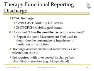 Therapy Functional Reporting
Discharge
12/24 Discharge
G8980GPCH Mobility D/C status
G8979GPCH Mobility goal status
Document “How the modifier selection was made”
Repeat the same Measurement Tool used to
determine the percentage of impairment,
limitation or restriction
Discharge assessment should match the G-Code
reflected on the bill
Not required with unexpected discharge from
rehabilitation services (e.g., Hospitalized)
Copyright © 2013 All Rights Reserved

Harmony Healthcare International, Inc.

58

 