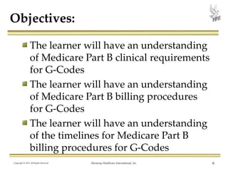 Objectives:
The learner will have an understanding
of Medicare Part B clinical requirements
for G-Codes
The learner will have an understanding
of Medicare Part B billing procedures
for G-Codes
The learner will have an understanding
of the timelines for Medicare Part B
billing procedures for G-Codes
Copyright © 2013 All Rights Reserved

Harmony Healthcare International, Inc.

6

 