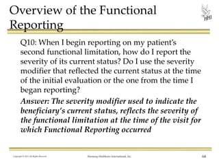 Overview of the Functional
Reporting
Q10: When I begin reporting on my patient’s
second functional limitation, how do I report the
severity of its current status? Do I use the severity
modifier that reflected the current status at the time
of the initial evaluation or the one from the time I
began reporting?
Answer: The severity modifier used to indicate the
beneficiary’s current status, reflects the severity of
the functional limitation at the time of the visit for
which Functional Reporting occurred

Copyright © 2013 All Rights Reserved

Harmony Healthcare International, Inc.

64

 