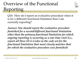 Overview of the Functional
Reporting
Q14: How do I report an evaluative procedure when it
is for a different functional limitation than I am
currently reporting?
Answer: You should report the evaluative procedure
furnished for a second/different functional limitation
other than the primary functional limitation for which
ongoing reporting is occurring as a one-time visit (i.e.,
report all three (3) G-Codes in the code set for the
functional limitation that most closely matches that
for which the evaluative procedure was furnished)

Copyright © 2013 All Rights Reserved

Harmony Healthcare International, Inc.

66

 