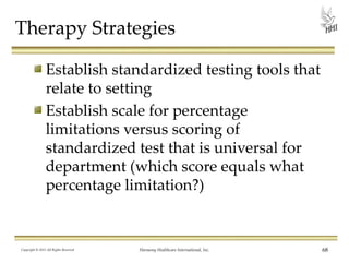 Therapy Strategies
Establish standardized testing tools that
relate to setting
Establish scale for percentage
limitations versus scoring of
standardized test that is universal for
department (which score equals what
percentage limitation?)

Copyright © 2013 All Rights Reserved

Harmony Healthcare International, Inc.

68

 