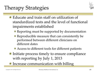Therapy Strategies
Educate and train staff on utilization of
standardized tests and the level of functional
impairments established
Reporting must be supported by documentation
Reproducible measure that can consistently be
performed between different clinicians on
different dates
Access to different tools for different patients

Initiate process timely to ensure compliance
with reporting by July 1, 2013
Increase communication with billing
Copyright © 2013 All Rights Reserved

Harmony Healthcare International, Inc.

69

 
