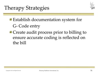 Therapy Strategies
Establish documentation system for
G- Code entry
Create audit process prior to billing to
ensure accurate coding is reflected on
the bill

Copyright © 2013 All Rights Reserved

Harmony Healthcare International, Inc.

70

 