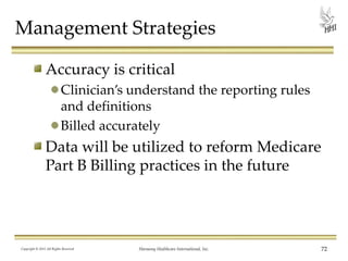 Management Strategies
Accuracy is critical
Clinician’s understand the reporting rules
and definitions
Billed accurately

Data will be utilized to reform Medicare
Part B Billing practices in the future

Copyright © 2013 All Rights Reserved

Harmony Healthcare International, Inc.

72

 