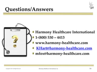 Questions/Answers

Harmony Healthcare International
1-(800) 530 – 4413
www.harmony-healthcare.com
KHart@harmony-healthcare.com
mfox@harmony-healthcare.com

Copyright © 2013 All Rights Reserved

Harmony Healthcare International, Inc.

73

 