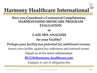 Harmony Healthcare International
Have you Considered a Customized Complimentary
HARMONY(HHI) MEDICARE PROGRAM
EVALUATION
or
CASE MIX ANALYSIS
for your Facility?

Perhaps your facility has potential for additional revenue
Assess your facility against key indicators and national norms

Email us at for more information
RUGS@harmony-healthcare.com
Analysis is cost & obligation free
Copyright © 2013 All Rights Reserved
2012

Harmony Healthcare International, Inc.

74

 