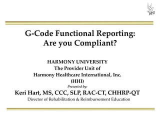 G-Code Functional Reporting:
Are you Compliant?
HARMONY UNIVERSITY
The Provider Unit of
Harmony Healthcare International, Inc.
(HHI)
Presented by:

Keri Hart, MS, CCC, SLP, RAC-CT, CHHRP-QT
Director of Rehabilitation & Reimbursement Education

 