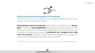 Offre nuove forme di racconto e di creatività
Che forme assumono le storie e i personaggi quando non sono più
limitati ad una sola piattaforma?
Aumentano i punti di ingresso della storia, le possibilità di intera-
gire, il livello di coinvolgimento del pubblico. La tecnologia ha tol-
to linearità allo storytelling donandogli possibilità di relazione con
il pubblico totalmente nuove. I contenuti non vengono più solo
visti, ma vissuti. Quando il transmedia avrà raggiunto la piena ma-
turità, potrà costituire una nuova forma d’arte*.
* Dal 2010, la Producers Guild of America ha introdotto il credit ufficiale “transmedia producer”.
A White Paper made in G-Com MARKETING NEXT
10
 