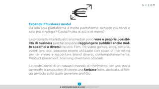 Espande il business model
Da una sola piattaforma a molte piattaforme: richiede più fondi o
solo più strategia? Costa/frutta di più o di meno?
Le proprietà intellettuali transmediali sono vere e proprie possibi-
lità di business perché possono raggiungere pubblici anche mol-
to specifici o diversi tra loro. Film, TV, video games, apps, editoria,
eventi live, ecc. possono essere utilizzate con scopi di marketing
per far vivere e raccontare brand diversi, contemporaneamente.
Product placement, licensing diventano obsoleti.
La costruzione di un robusto mondo di riferimento per una storia
permette ai produttori di creare una fanbase leale, dedicata, di lun-
go periodo sulla quale generare profitto.
€
A White Paper made in G-Com MARKETING NEXT
11
 