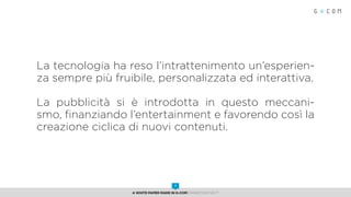 La tecnologia ha reso l’intrattenimento un’esperien-
za sempre più fruibile, personalizzata ed interattiva.
La pubblicità si è introdotta in questo meccani-
smo, finanziando l’entertainment e favorendo così la
creazione ciclica di nuovi contenuti.
A White Paper made in G-Com MARKETING NEXT
7
 