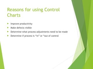 Reasons for using Control
Charts
 Improve productivity
 Make defects visible
 Determine what process adjustments need to be made
 Determine if process is “in” or “out of control
 