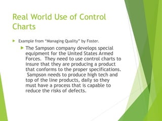 Real World Use of Control
Charts
 Example from “Managing Quality” by Foster.
 The Sampson company develops special
equipment for the United States Armed
Forces. They need to use control charts to
insure that they are producing a product
that conforms to the proper specifications.
Sampson needs to produce high tech and
top of the line products, daily so they
must have a process that is capable to
reduce the risks of defects.
 