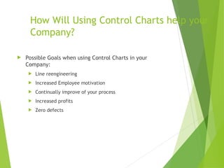 How Will Using Control Charts help your
Company?
 Possible Goals when using Control Charts in your
Company:
 Line reengineering
 Increased Employee motivation
 Continually improve of your process
 Increased profits
 Zero defects
 
