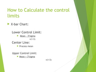 How to Calculate the control
limits
 X-bar Chart:
Lower Control Limit:
 Mean – 3*sigma
n(1/2)
Center Line:
 Process mean
Upper Control Limit:
 Mean + 3*sigma
n(1/2)
 